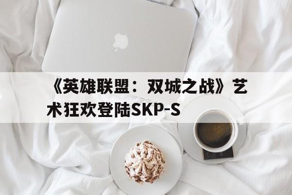 凯发体育app-关于《英雄联盟：双城之战》艺术狂欢登陆SKP-S的信息